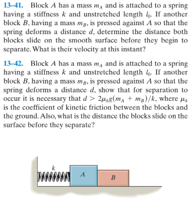 13-41. Block A has a mass m, and is attached to a spring
having a stiffness k and unstretched length . If another
block B, having a mass mp, is pressed against A so that the
spring deforms a distance d, determine the distance both
blocks slide on the smooth surface before they begin to
separate. What is their velocity at this instant?
13-42. Block A has a mass m, and is attached to a spring
having a stiffness k and unstretched length l. If another
block B, having a mass mp, is pressed against A so that the
spring deforms a distance d, show that for separation to
occur it is necessary that d > 2µ8(ma + mg)/k, where Hi
is the coefficient of kinetic friction between the blocks and
the ground. Also, what is the distance the blocks slide on the
surface before they separate?
www
A
