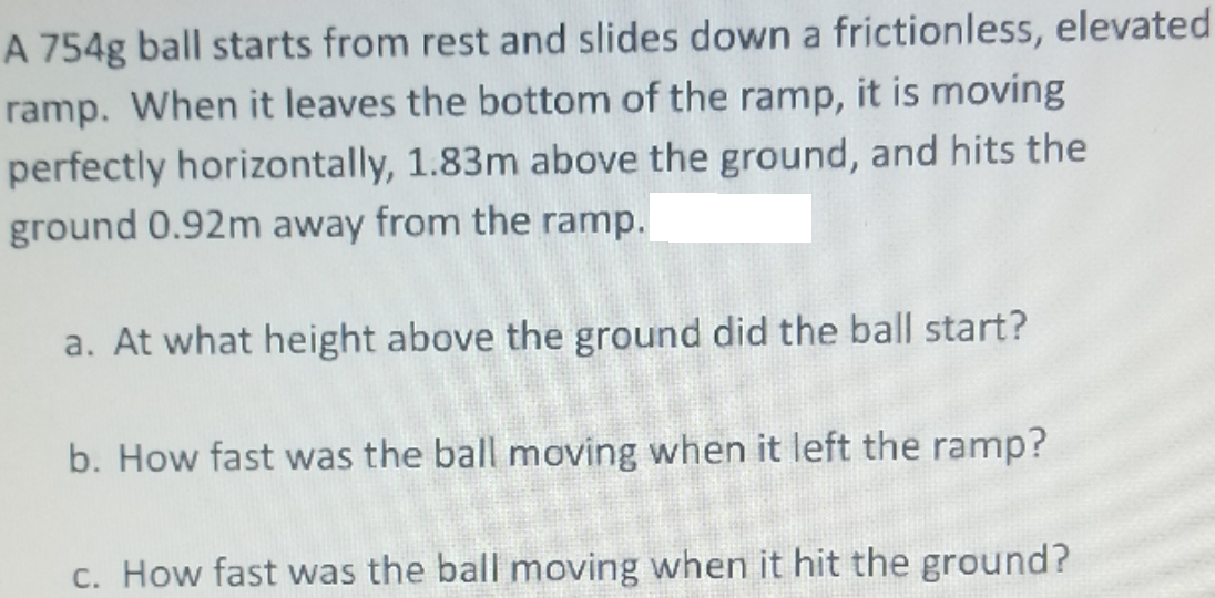 A 754g ball starts from rest and slides down a frictionless, elevated
ramp. When it leaves the bottom of the ramp, it is moving
perfectly horizontally, 1.83m above the ground, and hits the
ground 0.92m away from the ramp.
a. At what height above the ground did the ball start?
b. How fast was the ball moving when it left the ramp?
c. How fast was the ball moving when it hit the ground?

