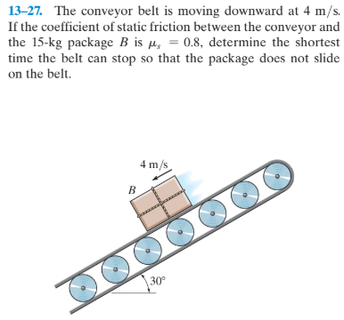 13-27. The conveyor belt is moving downward at 4 m/s.
If the coefficient of static friction between the conveyor and
the 15-kg package B is µ, = 0.8, determine the shortest
time the belt can stop so that the package does not slide
on the belt.
4 m/s
30°
