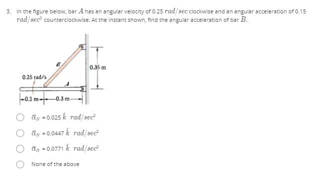3. in the figure below, bar A has an angular velocity of 0.25 rad/sec clockwise and an angular acceleration of 0.15
rad/sec counterciockwise. At the instant shown, find the angular acceleration of bar B.
