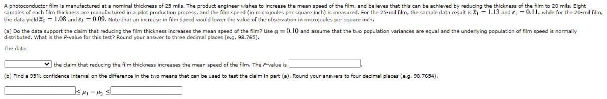 (a) Do the data support the claim that reducing the film thickness increases the mean speed of the film? Use a = 0.10 and assume that the two population variances are equal and the underlying population of film speed is normally
distributed. What is the P-value for this test? Round your answer to three decimal places (e.g. 98.765).
The data
v the claim that reducing the film thickness increases the mean speed of the film. The P-value is|
(b) Find a 95% confidence interval on the difference in the two means that can be used to test the claim in part (a). Round your answers to four decimal places (e.g. 98.7654).
