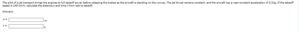 The pilot of a jet transport brings the engines to full takeoff power before releasing the brakes as the aircraft is standing on the runway. The jet thrust remains constant, and the aircraft has a near-constant acceleration of 0.32g. If the takeoff
speed is 245 km/h, calculate the distance s and time t from rest to takeoff.
Answers:
m
