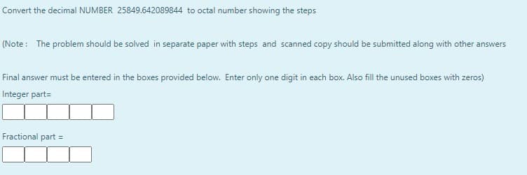 Convert the decimal NUMBER 25849.642089844 to octal number showing the steps
(Note : The problem should be solved in separate paper with steps and scanned copy should be submitted along with other answers
Final answer must be entered in the boxes provided below. Enter only one digit in each box. Also fill the unused boxes with zeros)
Integer part=
Fractional part =
