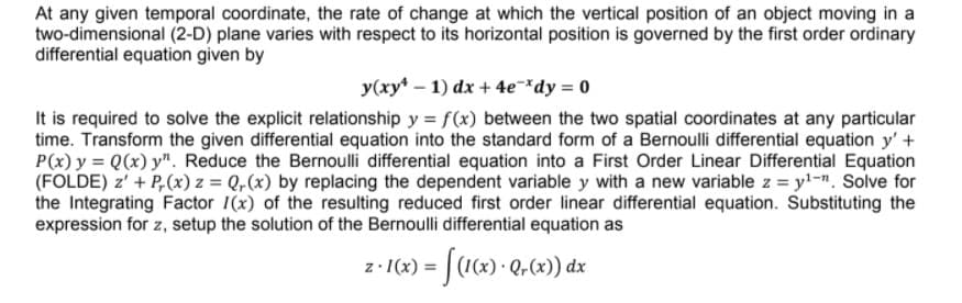 At any given temporal coordinate, the rate of change at which the vertical position of an object moving in a
two-dimensional (2-D) plane varies with respect to its horizontal position is governed by the first order ordinary
differential equation given by
y(xy* – 1) dx + 4e-*dy = 0
It is required to solve the explicit relationship y = f(x) between the two spatial coordinates at any particular
time. Transform the given differential equation into the standard form of a Bernoulli differential equation y' +
P(x) y = Q(x) y". Reduce the Bernoulli differential equation into a First Order Linear Differential Equation
(FOLDE) z' + P,(x) z = Q,(x) by replacing the dependent variable y with a new variable z = y!-n. Solve for
the Integrating Factor 1(x) of the resulting reduced first order linear differential equation. Substituting the
expression for z, setup the solution of the Bernoulli differential equation as
z- I(x) = | (1(x) · Q-(x)) dx
