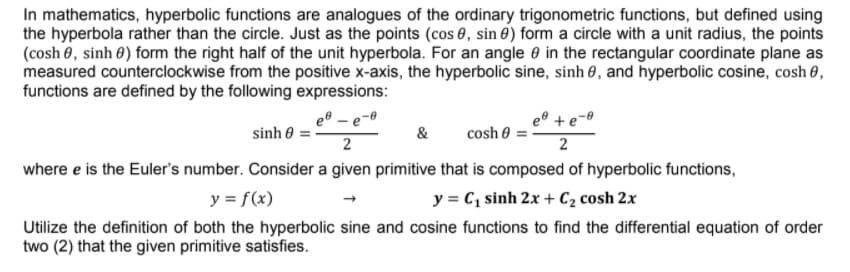 In mathematics, hyperbolic functions are analogues of the ordinary trigonometric functions, but defined using
the hyperbola rather than the circle. Just as the points (cos 0, sin 0) form a circle with a unit radius, the points
(cosh 0, sinh 0) form the right half of the unit hyperbola. For an angle 0 in the rectangular coordinate plane as
measured counterclockwise from the positive x-axis, the hyperbolic sine, sinh 0, and hyperbolic cosine, cosh 0,
functions are defined by the following expressions:
e® - e-0
e° +e-0
sinh 0 =
&
cosh e
2
2
where e is the Euler's number. Consider a given primitive that is composed of hyperbolic functions,
y = f(x)
y = C, sinh 2x + C2 cosh 2x
Utilize the definition of both the hyperbolic sine and cosine functions to find the differential equation of order
two (2) that the given primitive satisfies.
