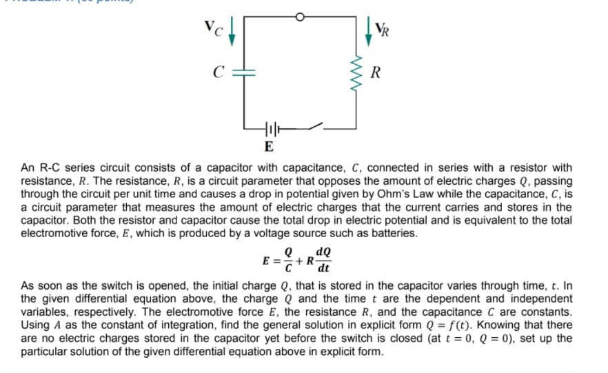 VR
R
E
An R-C series circuit consists of a capacitor with capacitance, C, connected in series with a resistor with
resistance, R. The resistance, R, is a circuit parameter that opposes the amount of electric charges Q, passing
through the circuit per unit time and causes a drop in potential given by Ohm's Law while the capacitance, C, is
a circuit parameter that measures the amount of electric charges that the current carries and stores in the
capacitor. Both the resistor and capacitor cause the total drop in electric potential and is equivalent to the total
electromotive force, E, which is produced by a voltage source such as batteries.
dQ
E =+R-
C
dt
As soon as the switch is opened, the initial charge Q, that is stored in the capacitor varies through time, t. In
the given differential equation above, the charge Q and the time t are the dependent and independent
variables, respectively. The electromotive force E, the resistance R, and the capacitance C are constants.
Using A as the constant of integration, find the general solution in explicit form Q = f(t). Knowing that there
are no electric charges stored in the capacitor yet before the switch is closed (at t = 0, Q = 0), set up the
particular solution of the given differential equation above in explicit form.
