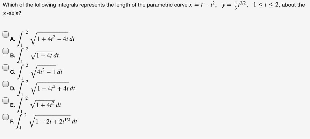 Which of the following integrals represents the length of the parametric curve x = t – t, y= t32, 1<t< 2, about the
х-аxis?
2
A.
1+ 4r? – 4t dt
-
I VI - 41 dt
В.
2
C.
4 – 1 dt
D.
1 – 4r + 4t dt
/ VI+ 4 dt
Е.
F.
1 – 2t + 212 dt
