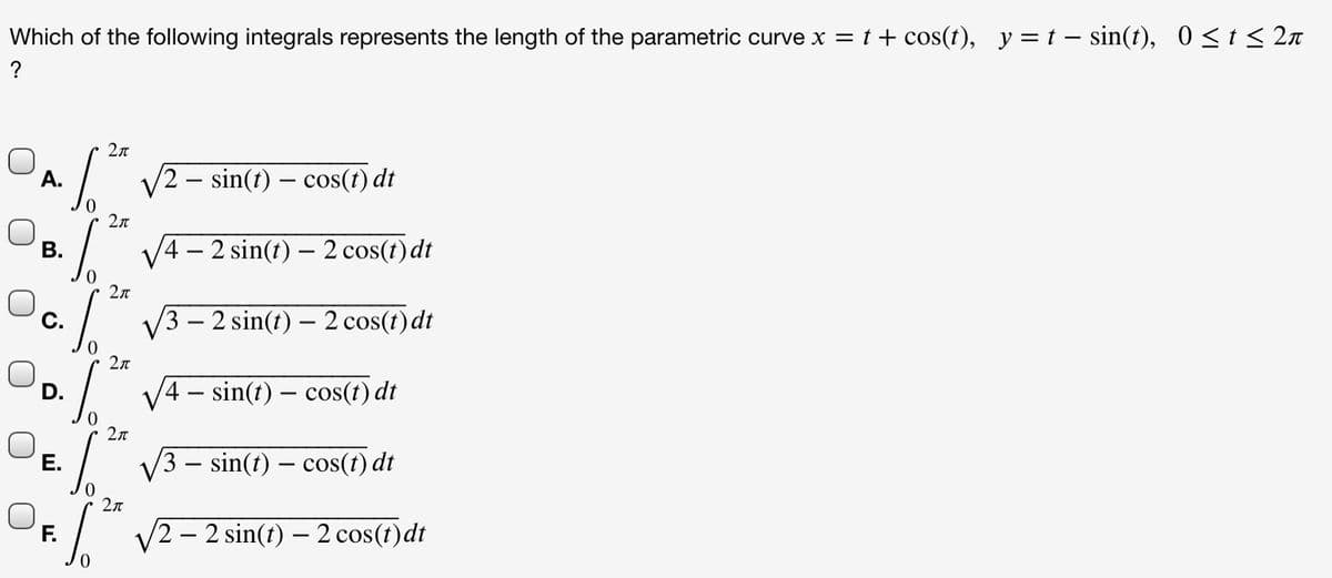 Which of the following integrals represents the length of the parametric curve x = t + cos(t), y = t – sin(t), 0<t< 2n
A.
/2 – sin(t) – cos(t) dt
2л
В.
4 – 2 sin(t) – 2 cos(t)dt
2л
С.
/3 – 2 sin(t) – 2 cos(t) dt
2л
4- sin(t) – cos(t) dt
Е.
3 – sin(t) – cos(1) dt
V2 - 2 sin(t) – 2 cos(t)dt
|
0.
