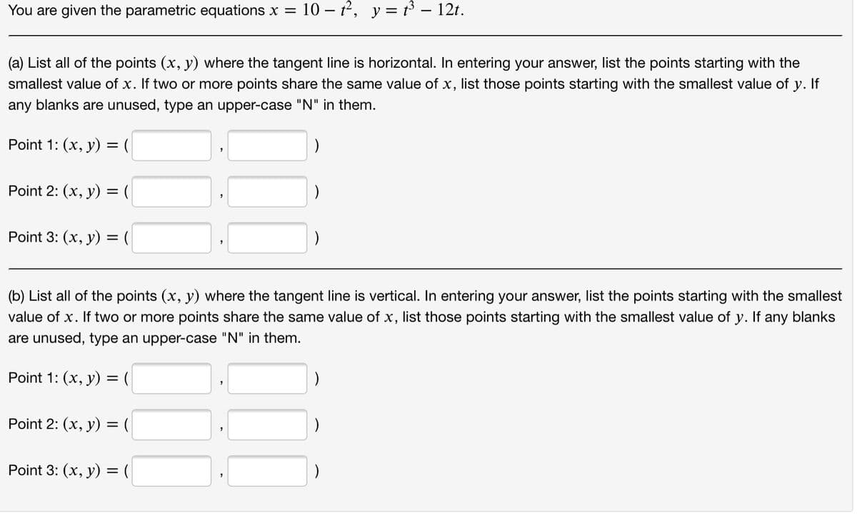 You are given the parametric equations x =
10 – 12, y = 13 – 12t.
(a) List all of the points (x, y) where the tangent line is horizontal. In entering your answer, list the points starting with the
smallest value of x. If two or more points share the same value of x, list those points starting with the smallest value of y. If
any blanks are unused, type an upper-case "N" in them.
Point 1: (x, у) 3 (
Point 2: (х, у) %3D (
)
Point 3: (х, у) %3 (
(b) List all of the points (x, y) where the tangent line is vertical. In entering your answer, list the points starting with the smallest
value of x. If two or more points share the same value of x, list those points starting with the smallest value of y.
any blanks
are unused, type an upper-case "N" in them.
Point 1: (x, у) %3D (
)
Point 2: (х, у) 3D (
Point 3: (x, у) 3 (
