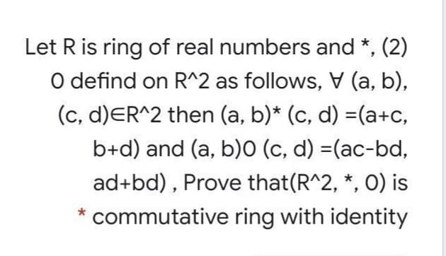 Let R is ring of real numbers and *, (2)
O defind on R^2 as follows, (a, b),
A
(c, d)ER^2 then (a, b)* (c, d) =(a+c,
b+d) and (a, b)0 (c, d) =(ac-bd,
ad+bd) , Prove that(R^2, *, 0) is
* commutative ring with identity
