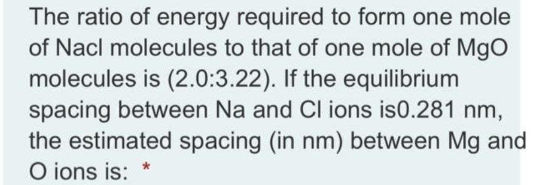 The ratio of energy required to form one mole
of Nacl molecules to that of one mole of Mgo
molecules is (2.0:3.22). If the equilibrium
spacing between Na and Cl ions is0.281 nm,
the estimated spacing (in nm) between Mg and
O ions is:
