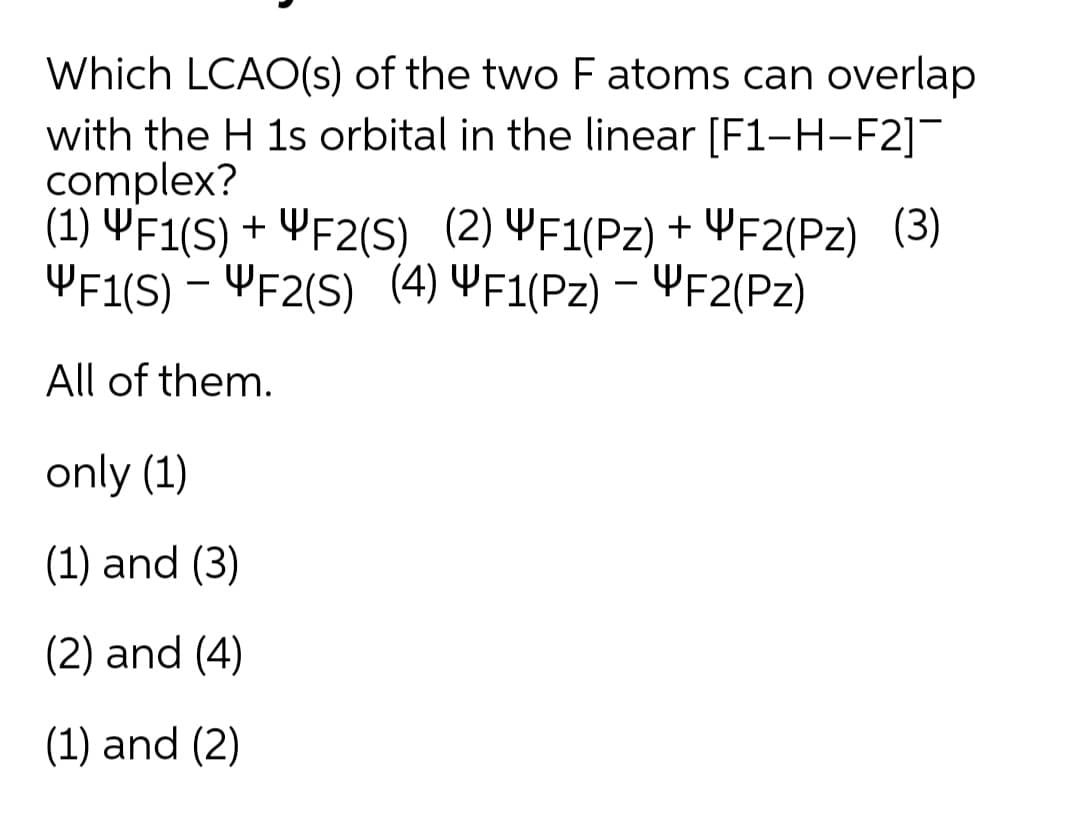 Which LCAO(s) of the two F atoms can overlap
with the H 1s orbital in the linear [F1-H-F2]¯
complex?
(1) YF1(S) + ¥F2(S) (2) YF1(Pz) + YF2(Pz) (3)
YF1(S) – YF2(S) (4) YF1(Pz) – YF2(Pz)
All of them.
only (1)
(1) and (3)
(2) and (4)
