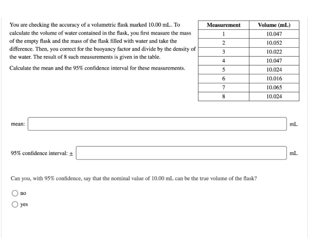 You are checking the accuracy of a volumetric flask marked 10.00 mL. To
Measurement
Volume (mL)
calculate the volume of water contained in the flask, you first measure the mass
1
10.047
of the empty flask and the mass of the flask filled with water and take the
10.052
difference. Then, you correct for the buoyancy factor and divide by the density of
3
10.022
the water. The result of 8 such measurements is given in the table.
4
10.047
Calculate the mean and the 95% confidence interval for these measurements.
5
10.024
10.016
7
10.065
8
10.024
mean:
mL
95% confidence interval: +
mL
Can you, with 95% confidence, say that the nominal value of 10.00 mL can be the true volume of the flask?
no
yes
