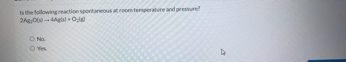 Is the following reaction spontaneous at room temperature and pressure?
2A920(s) → 4Ag(s) + O2(g)
O No.
O Yes.
