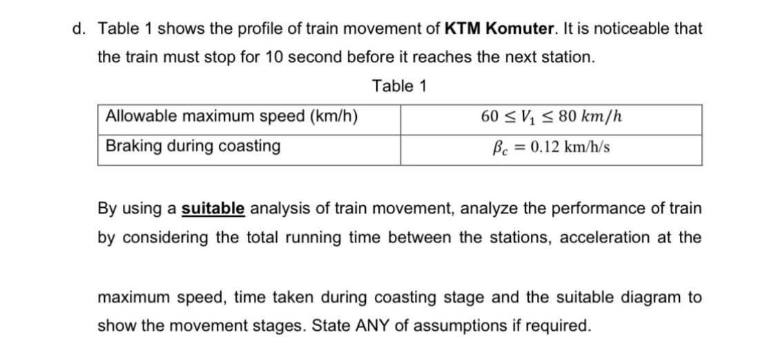 d. Table 1 shows the profile of train movement of KTM Komuter. It is noticeable that
the train must stop for 10 second before it reaches the next station.
Table 1
Allowable maximum speed (km/h)
60 < V¼ 5 80 km/h
Braking during coasting
Bc = 0.12 km/h/s
By using a suitable analysis of train movement, analyze the performance of train
by considering the total running time between the stations, acceleration at the
maximum speed, time taken during coasting stage and the suitable diagram to
show the movement stages. State ANY of assumptions if required.
