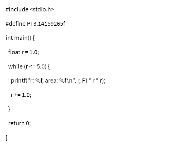 #include <stdio.h>
#define PI 3.14159265f
int main() {
float r = 1.0;
while (r<= 5.0) {
printf("r: %f, area: %f\n", r, PI * r* r);
r+= 1.0;
}
return 0;
}
