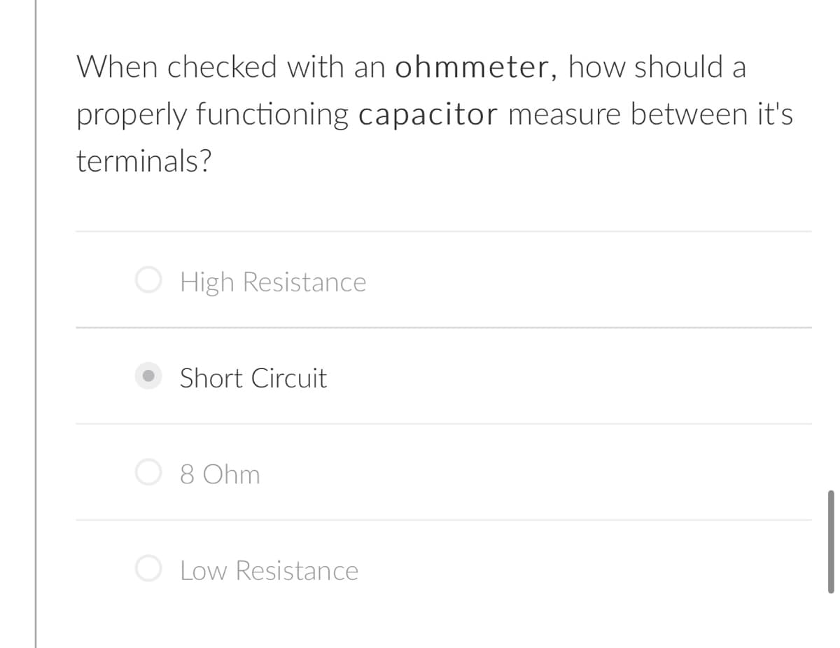When checked with an ohmmeter, how should a
properly functioning capacitor measure between it's
terminals?
O High Resistance
Short Circuit
8 Ohm
Low Resistance
