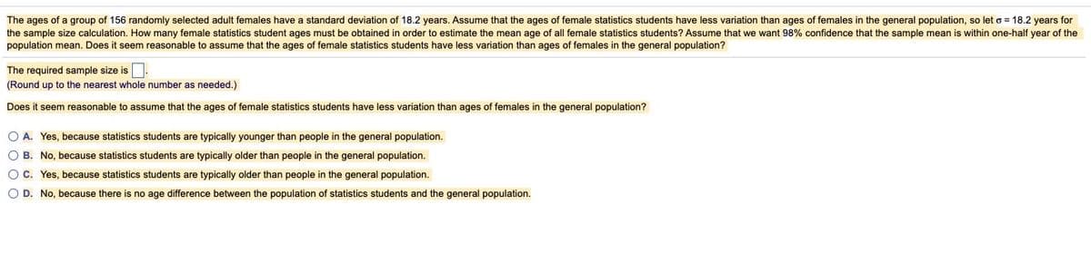 The ages of a group of 156 randomly selected adult females have a standard deviation of 18.2 years. Assume that the ages of female statistics students have less variation than ages of females in the general population, so let o = 18.2 years for
the sample size calculation. How many female statistics student ages must be obtained in order to estimate the mean age of all female statistics students? Assume that we want 98% confidence that the sample mean is within one-half year of the
population mean. Does it seem reasonable to assume that the ages of female statistics students have less variation than ages of females in the general population?
The required sample size is
(Round up to the nearest whole number as needed.)
Does it seem reasonable to assume that the ages of female statistics students have less variation than ages of females in the general population?
O A. Yes, because statistics students are typically younger than people in the general population.
O B. No, because statistics students are typically older than people in the general population.
OC. Yes, because statistics students are typically older than people in the general population.
O D. No, because there is no age difference between the population of statistics students and the general population.
