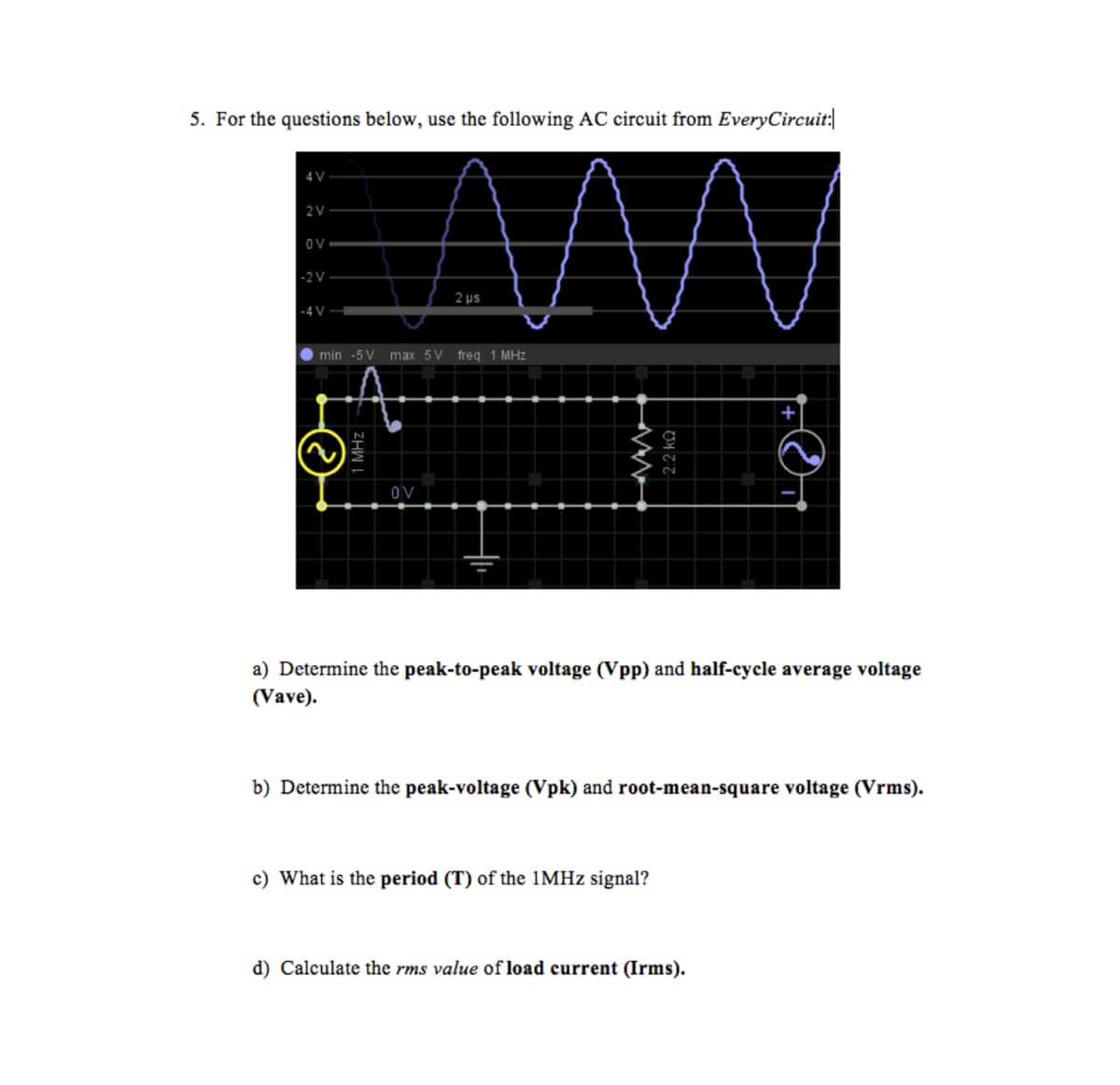 5. For the questions below, use the following AC circuit from EveryCircuit:|
4 V
2 V
OV
-2 V
2 µs
-4 V -
min -5 V max 5V freq 1 MHz
OV
a) Determine the peak-to-peak voltage (Vpp) and half-cycle average voltage
(Vave).
b) Determine the peak-voltage (Vpk) and root-mean-square voltage (Vrms).
c) What is the period (T) of the 1MHZ signal?
d) Calculate the rms value of load current (Irms).
2.2 ko
