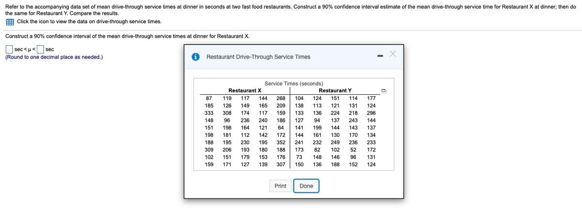 Refer to the accompanying data set of mean drive-through service times at dinner in seconds at two fast food restaurants. Construct a 90% confidence interval estimate of the mean drive-through service time for Restaurant X at dinner; then do
the same for Restaurant Y. Compare the results.
E Click the icon to view the data on drive-through service times.
Construct a 90% confidence interval of the mean drive-through service times at dinner for Restaurant X.
|sec <u<
sec
(Round to one decimal place as needed.)
Restaurant Drive-Through Service Times
Service Times (seconds)
Restaurant X
Restaurant Y
87
119
117
144
268
104
124
151
114
177
185
126
149
165
209
138
113
121
131
124
333
308
174
117
159
133
136
224
218
296
96
236
198
148
240
186
127
94
137
243
144
151
164
121
64
141
199
144
143
137
198
181
112
142
172
144
161
130
170
134
188
195
230
195
352
241
232
249
236
233
309
206
193
180
188
173
82
102
52
172
102
151
179
153
176
73
148
146
96
131
159
171
127
139
307
150
136
188
152
124
Print
Done
