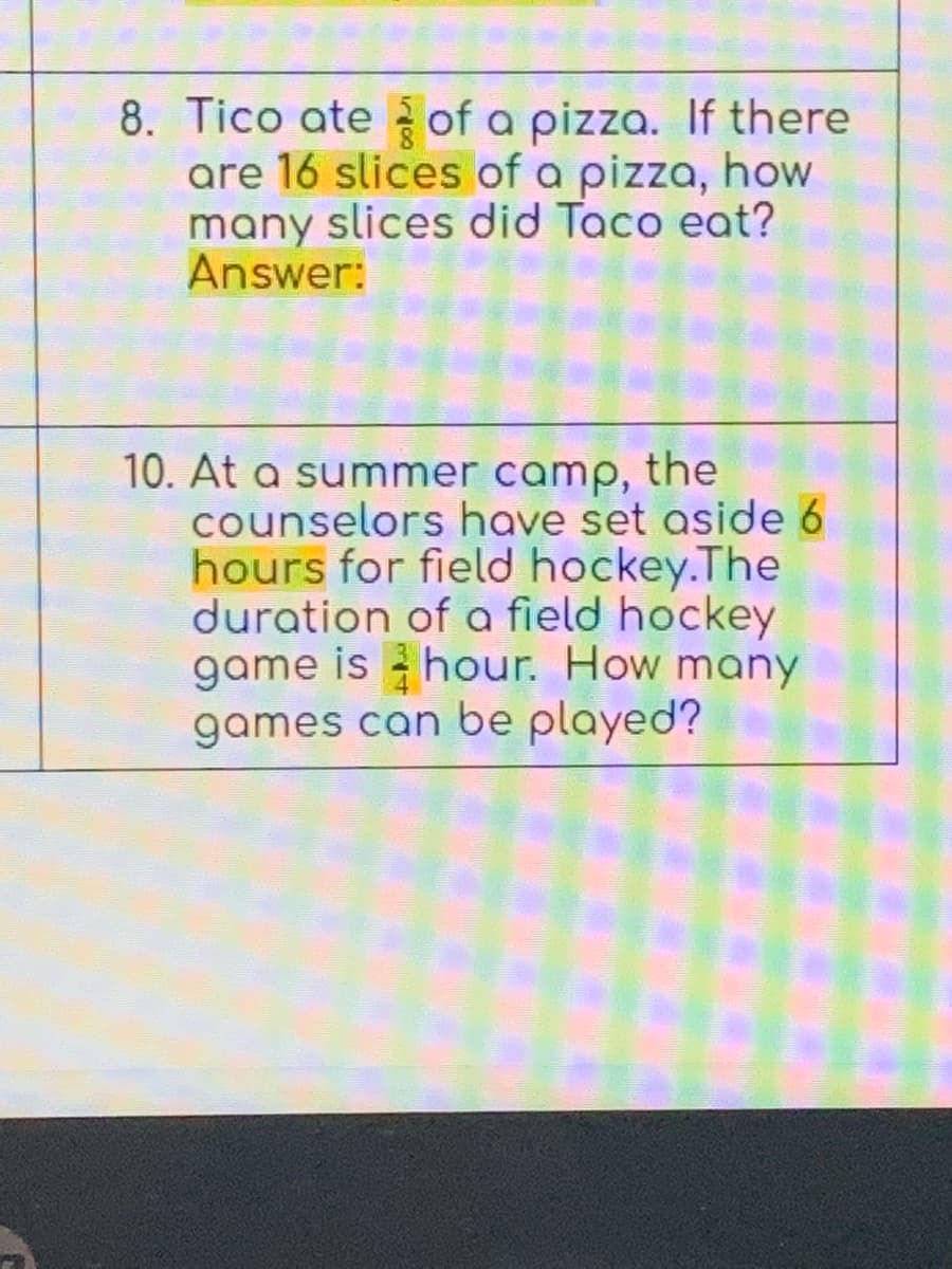 8. Tico ate of a pizza. If there
are 16 slices of a pizza, how
many slices did Taco eat?
Answer:
10. At a summer camp, the
counselors have set aside 6
hours for field hockey.The
duration of a field hockey
game is hour. How many
games can be played?
