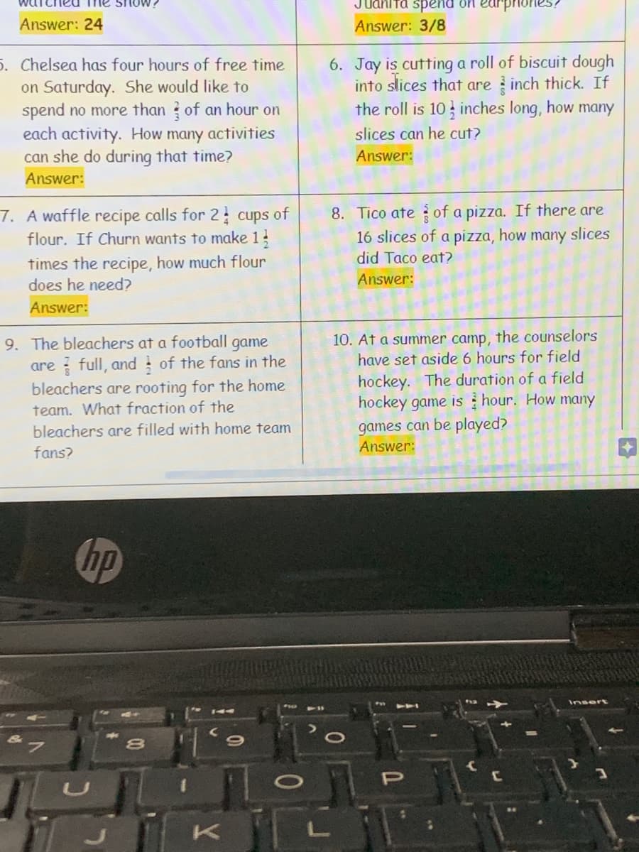 Juanita spend on
грrones
Answer: 24
Answer: 3/8
5. Chelsea has four hours of free time
on Saturday. She would like to
spend no more than ? of an hour on
each activity. How many activities
can she do during that time?
6. Jay is cutting a roll of biscuit dough
into slices that are inch thick. If
the roll is 10 inches long, how many
slices can he cut?
Answer:
Answer:
7. A waffle recipe calls for 2 cups of
flour. If Churn wants to make 13
8. Tico ate of a pizza. If there are
16 slices of a pizza, how
did Taco eat?
many
slices
times the recipe, how much flour
does he need?
Answer:
Answer:
10. At a summer camp, the counselors
have set aside 6 hours for field
9. The bleachers at a football game
are full, and of the fans in the
bleachers are rooting for the home
team. What fraction of the
hockey. The duration of a field
hockey game is hour. How many
games can be played?
bleachers are filled with home team
Answer:
fans?
hp
Insert
8.
