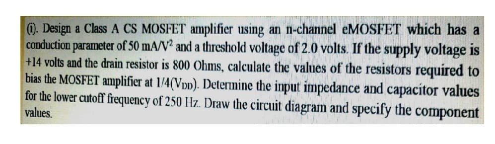 ). Design a Class A CS MOSFET amplifier using an n-channel eMOSFET which has a
conduction parameter of 50 mA/V? and a threshold voltage of 2.0 volts. If the supply voltage is
+14 volts and the drain resistor is 800 Ohms, calculate the values of the resistors required to
bias the MOSFET amplifier at 1/4(Vpp). Determine the input impedance and capacitor values
for the lower cutoff frequency of 250 Hz. Draw the circuit diagram and specify the component
values.
