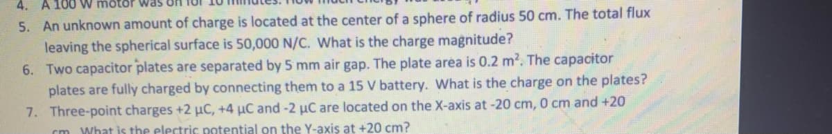 4. A 100 W motor was On
5. An unknown amount of charge is located at the center of a sphere of radius 50 cm. The total flux
leaving the spherical surface is 50,000 N/C. What is the charge magnitude?
6. Two capacitor plates are separated by 5 mm air gap. The plate aréa is 0.2 m?. The capacitor
plates are fully charged by connecting them to a 15 V battery. What is the charge on the plates?
7. Three-point charges +2 uC, +4 uC and-2 µC are located on the X-axis at -20 cm, 0 cm and +20
What is the electric potential on the Y-axis at +20 cm?
cm
