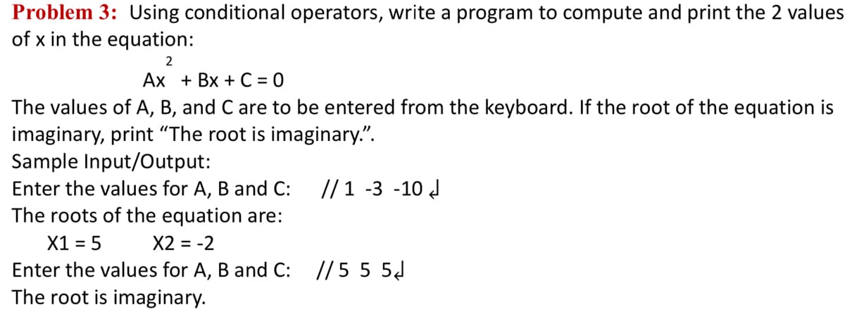 Problem 3: Using conditional operators, write a program to compute and print the 2 values
of x in the equation:
2
Ax + Bx + C = 0
The values of A, B, and C are to be entered from the keyboard. If the root of the equation is
imaginary, print "The root is imaginary.".
Sample Input/Output:
Enter the values for A, B and C:
The roots of the equation are:
// 1 -3 -10 d
X1 = 5
Enter the values for A, B and C:
The root is imaginary.
X2 = -2
// 5 5 5J
