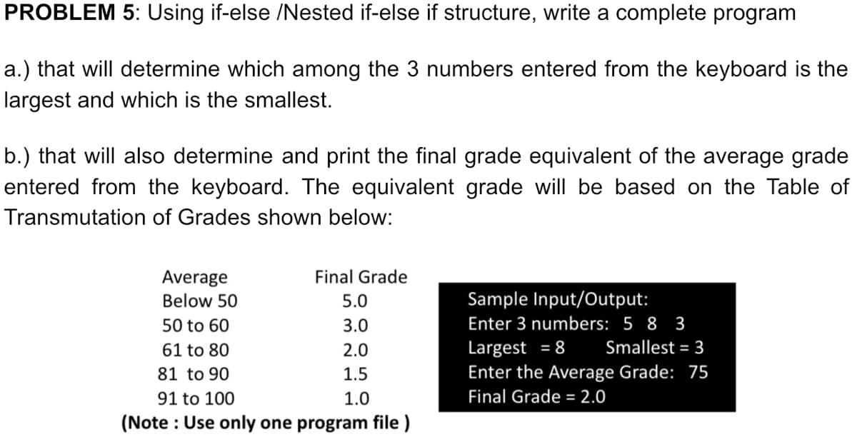 PROBLEM 5: Using if-else /Nested if-else if structure, write a complete program
a.) that will determine which among the 3 numbers entered from the keyboard is the
largest and which is the smallest.
b.) that will also determine and print the final grade equivalent of the average grade
entered from the keyboard. The equivalent grade will be based on the Table of
Transmutation of Grades shown below:
Average
Final Grade
Below 50
5.0
Sample Input/Output:
50 to 60
3.0
Enter 3 numbers: 5 8 3
Largest = 8
Enter the Average Grade: 75
61 to 80
2.0
Smallest = 3
81 to 90
1.5
91 to 100
1.0
Final Grade = 2.0
(Note : Use only one program file )
