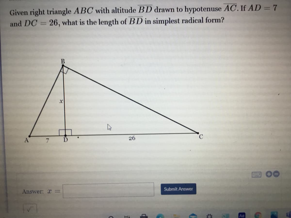 Given right triangle ABC with altitude BD drawn to hypotenuse AC. If AD = 7
and DC = 26, what is the length of BD in simplest radical form?
%3D
A.
D.
26
C.
Submit Answer
Answer: =
