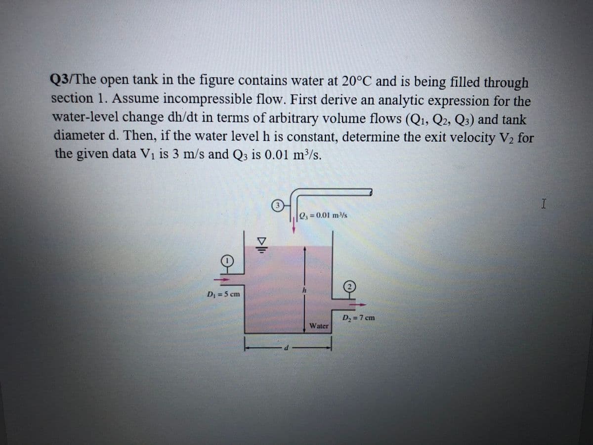 Q3/The open tank in the figure contains water at 20°C and is being filled through
section 1. Assume incompressible flow. First derive an analytic expression for the
water-level change dh/dt in terms of arbitrary volume flows (Q1, Q2, Q3) and tank
diameter d. Then, if the water level h is constant, determine the exit velocity V2 for
the given data Vi is 3 m/s and Q3 is 0.01 m³/s.
I
=0.01 m/s
2.
D, = 5 cm
D=7 cm
Water
