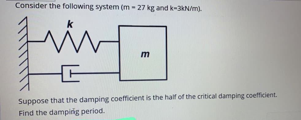 Consider the following system (m 27 kg and k=3kN/m).
k
Suppose that the damping coefficient is the half of the critical damping coefficient.
Find the damping period.
