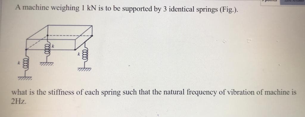 A machine weighing 1 kN is to be supported by 3 identical springs (Fig.).
what is the stiffness of each spring such that the natural frequency of vibration of machine is
2Hz.
