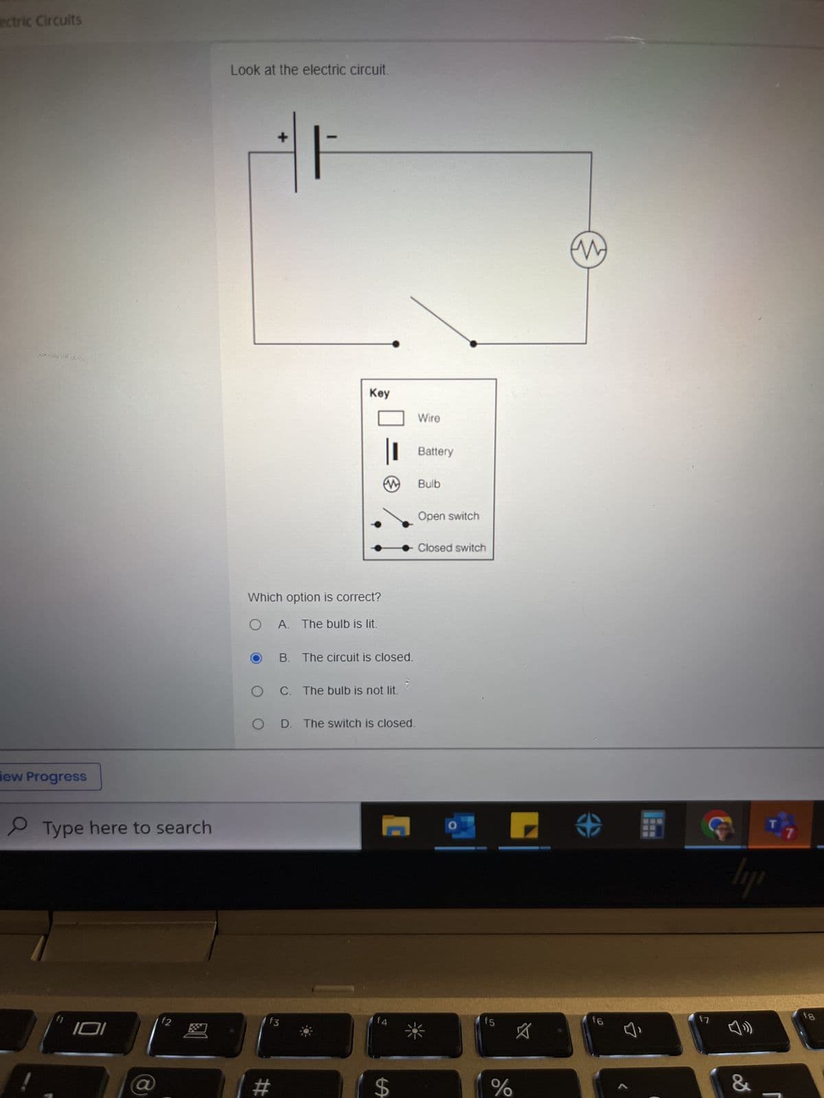 ectric Circuits
iew Progress
Type here to search
f1
101
$2
Look at the electric circuit.
+
-
Which option is correct?
OA. The bulb is lit.
Key
| #
f3
an
B. The circuit is closed.
O C. The bulb is not lit.
O D. The switch is closed.
f4
$
Wire
Battery
Bulb
Open switch
Closed switch
O
f5
%
M
f6
f7
ly
&
fg