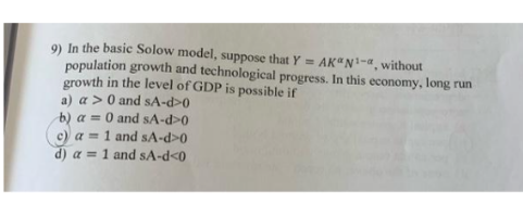 9) In the basic Solow model, suppose that Y = AK"N'-a,without
population growth and technological progress. In this economy, long run
growth in the level of GDP is possible if
a) a > 0 and sA-d>0
b) a = 0 and sA-d>0
c) a = 1 and sA-d>0
d) a =1 and sA-d<0

