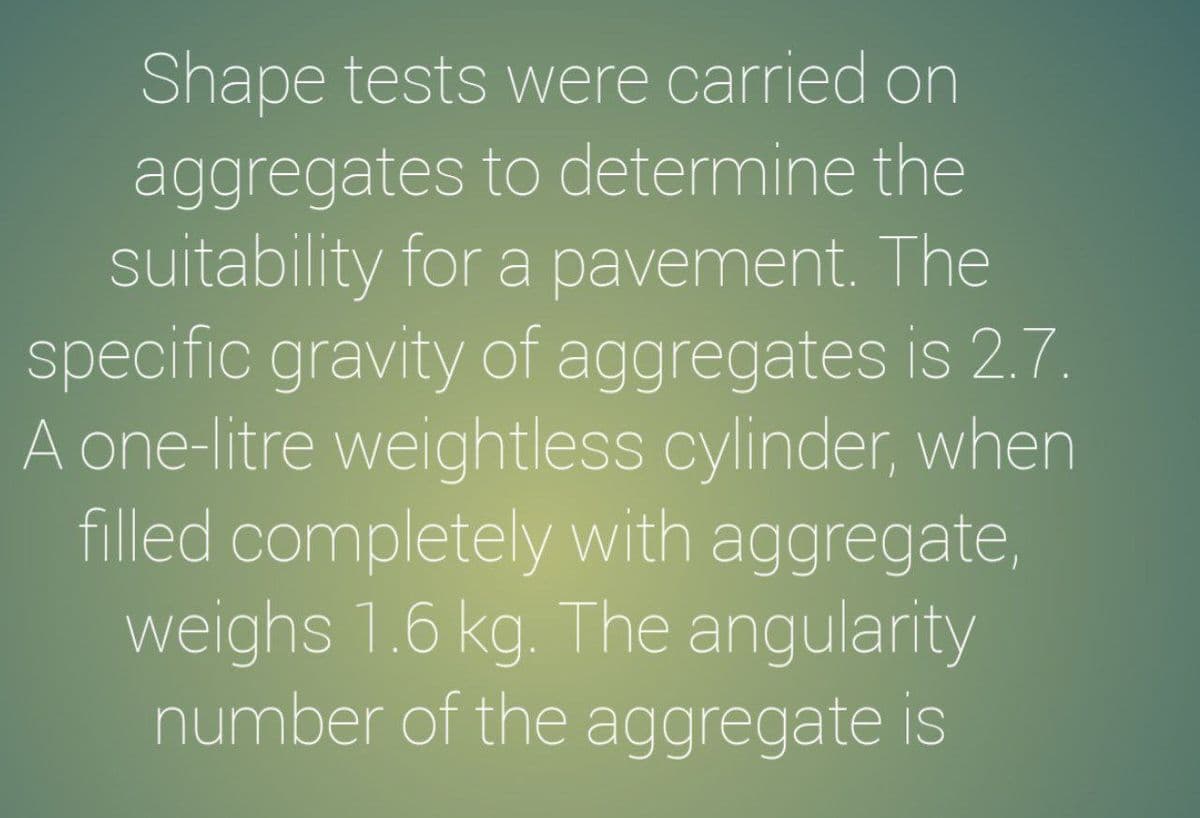 Shape tests were carried on
aggregates to determine the
suitability for a pavement. The
specific gravity of aggregates is 2.7.
A one-litre weightless cylinder, when
filled completely with aggregate,
weighs 1.6 kg. The angularity
number of the aggregate is
