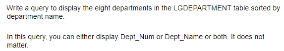 Write a query to display the eight departments in the LGDEPARTMENT table sorted by
department name.
In this query, you can either display Dept_Num or Dept_Name or both. It does not
matter.
