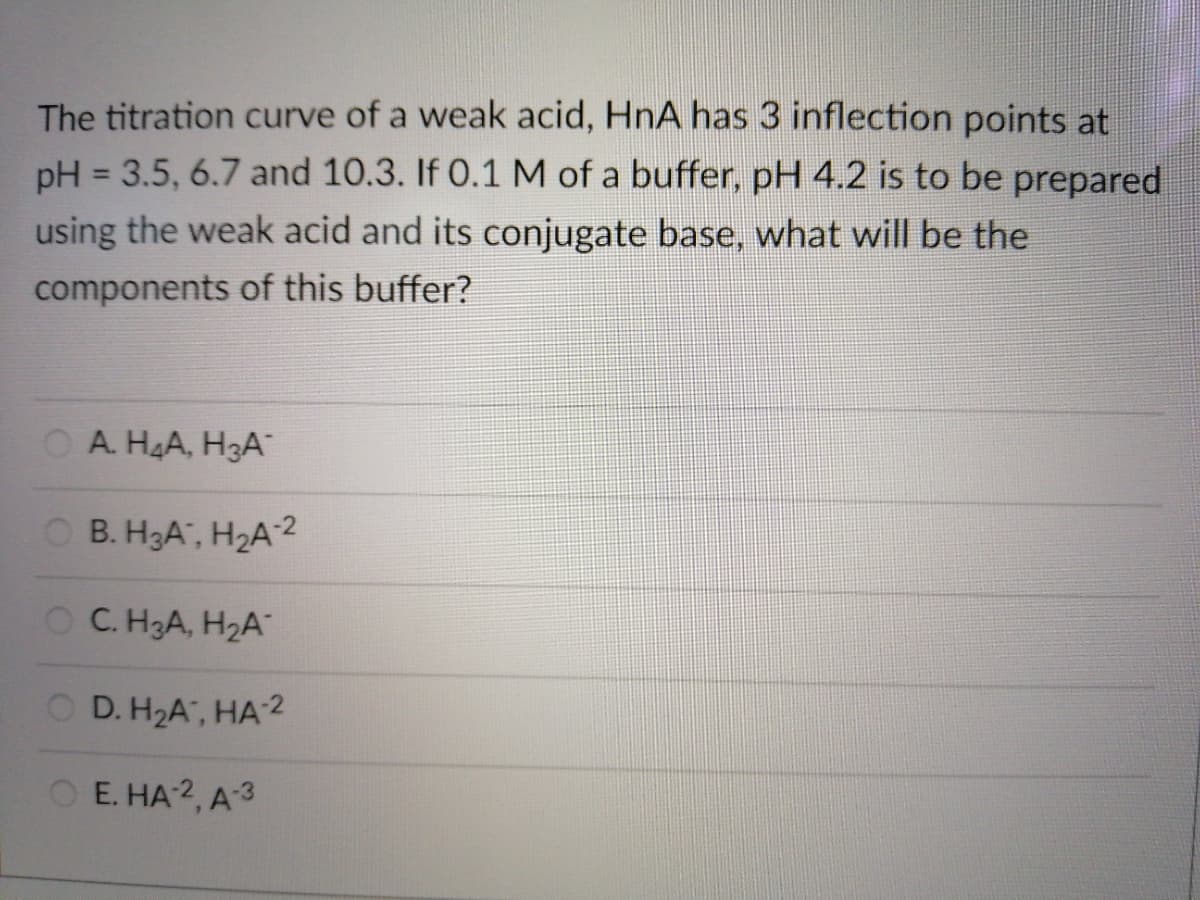 The titration curve of a weak acid, HnA has 3 inflection points at
pH = 3.5, 6.7 and 10.3. If 0.1 M of a buffer, pH 4.2 is to be prepared
using the weak acid and its conjugate base, what will be the
components of this buffer?
A. H4A, H3A
OB. H3A, H2A2
OC. H3A, H2A
O D. H2A", HA 2
ОЕ. НА2, А3
