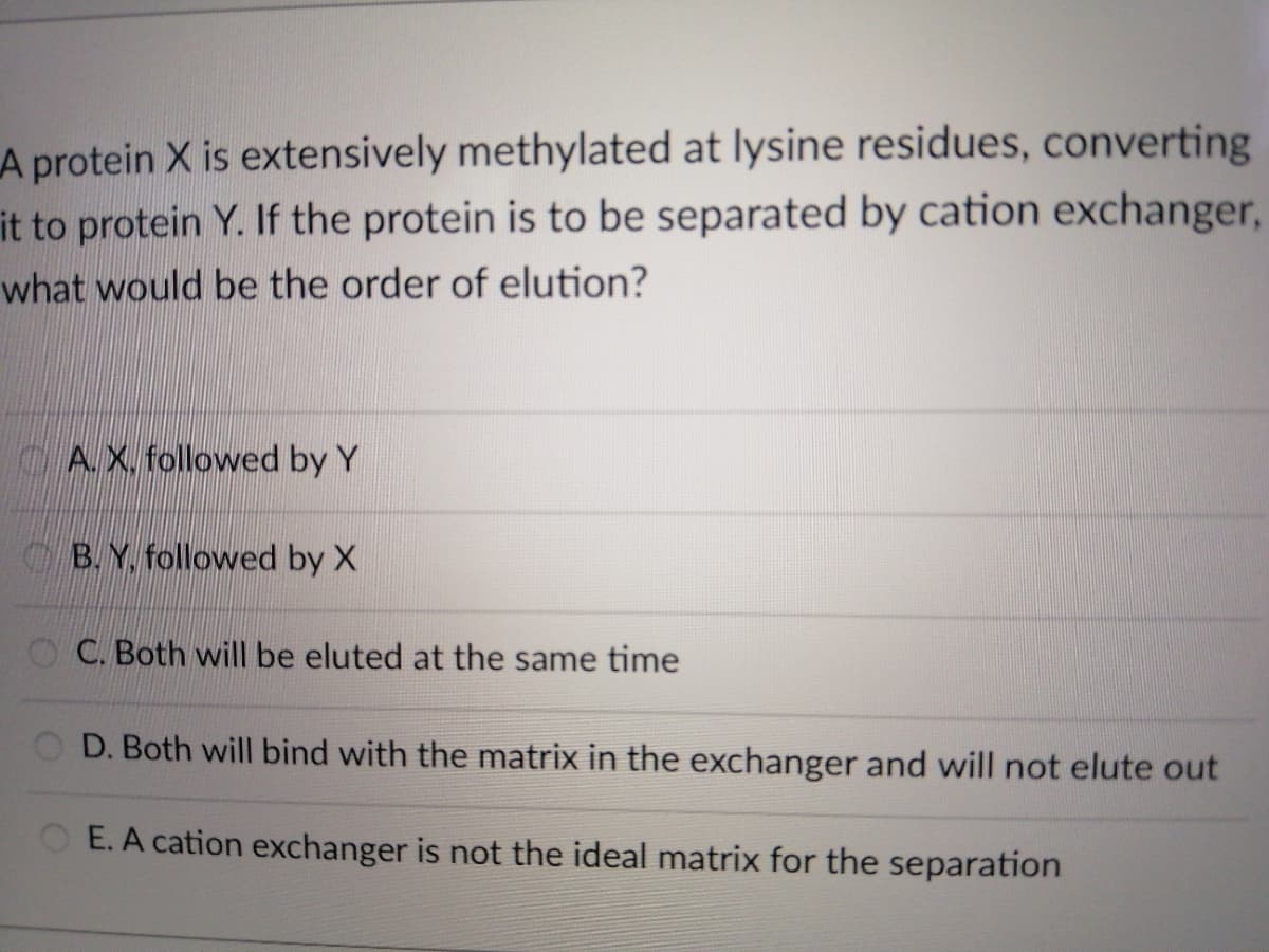 A protein X is extensively methylated at lysine residues, converting
it to protein Y. If the protein is to be separated by cation exchanger,
what would be the order of elution?
CAX, followed by Y
OB. Y, followed by X
OC. Both will be eluted at the same time
O D. Both will bind with the matrix in the exchanger and will not elute out
OE. A cation exchanger is not the ideal matrix for the separation
