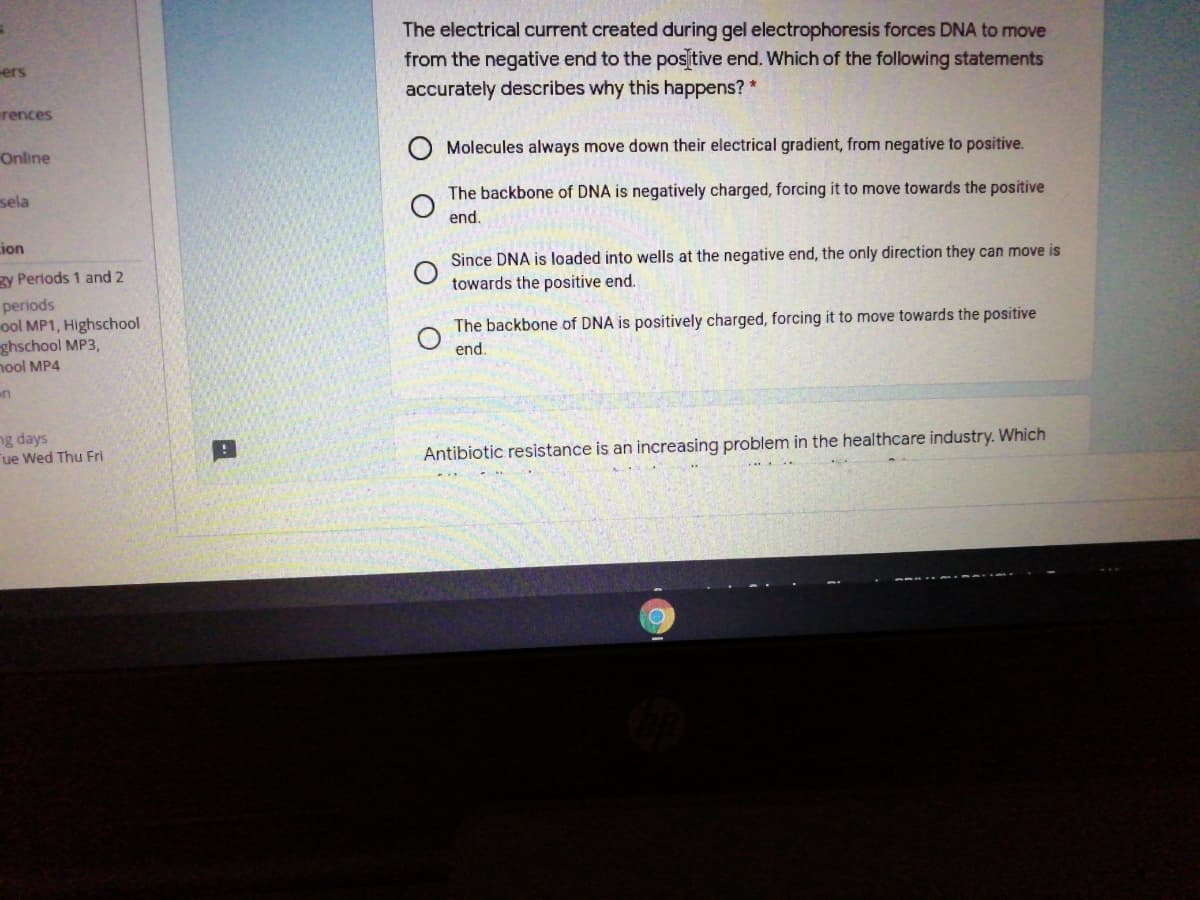 The electrical current created during gel electrophoresis forces DNA to move
from the negative end to the positive end. Which of the following statements
accurately describes why this happens? *
ers
rences
Molecules always move down their electrical gradient, from negative to positive.
Online
The backbone of DNA is negatively charged, forcing it to move towards the positive
sela
end.
ion
Since DNA is loaded into wells at the negative end, the only direction they can move is
zy Periods 1 and 2
towards the positive end.
periods
ool MP1, Highschool
ghschool MP3,
nool MP4
The backbone of DNA is positively charged, forcing it to move towards the positive
end.
ng days
ue Wed Thu Fri
Antibiotic resistance is an increasing problem in the healthcare industry. Which
