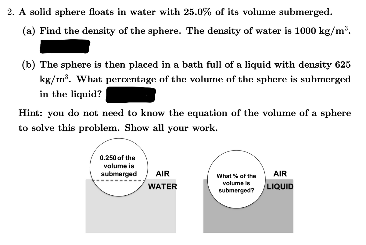 2. A solid sphere floats in water with 25.0% of its volume submerged.
(a) Find the density of the sphere. The density of water is 1000 kg/m³.
(b) The sphere is then placed in a bath full of a liquid with density 625
kg/m³. What percentage of the volume of the sphere is submerged
in the liquid?
Hint:
: you do not need to know the equation of the volume of a sphere
to solve this problem. Show all your work.
0.250 of the
volume is
submerged
AIR
What % of the
AIR
volume is
WATER
LIQUID
submerged?
