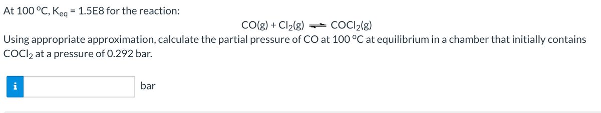 At 100 °C, Keg = 1.5E8 for the reaction:
CO(g) + Cl2(g) *
COCI2(g)
Using appropriate approximation, calculate the partial pressure of CO at 100 °C at equilibrium in a chamber that initially contains
COCI2 at a pressure of 0.292 bar.
bar
