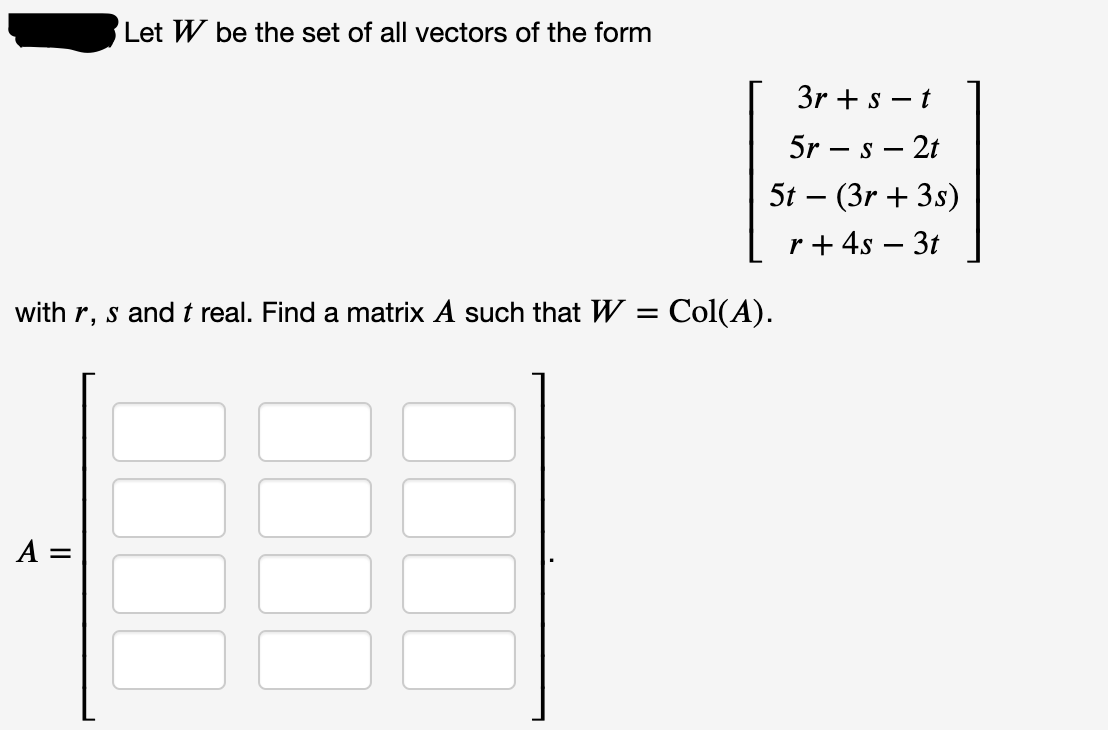 Let W be the set of all vectors of the form
3r + s – t
5r – s – 2t
5t – (3r + 3s)
r+ 4s – 3t
with r, s and t real. Find a matrix A such that W = Col(A).
A =
