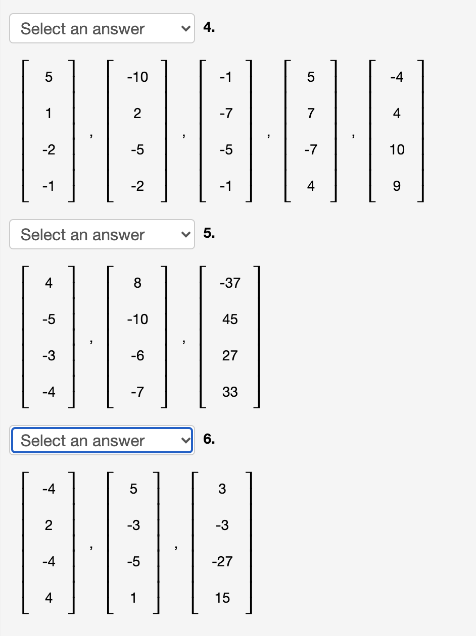 Select an answer
4.
5
-10
-1
-4
1
2
-7
7
-2
-5
-5
-7
10
-1
-2
-1
4
9.
Select an answer
5.
4
8
-37
-5
-10
45
-3
-6
27
-4
-7
33
Select an answer
6.
-4
3
-3
-4
-27
4
1
15
2.
