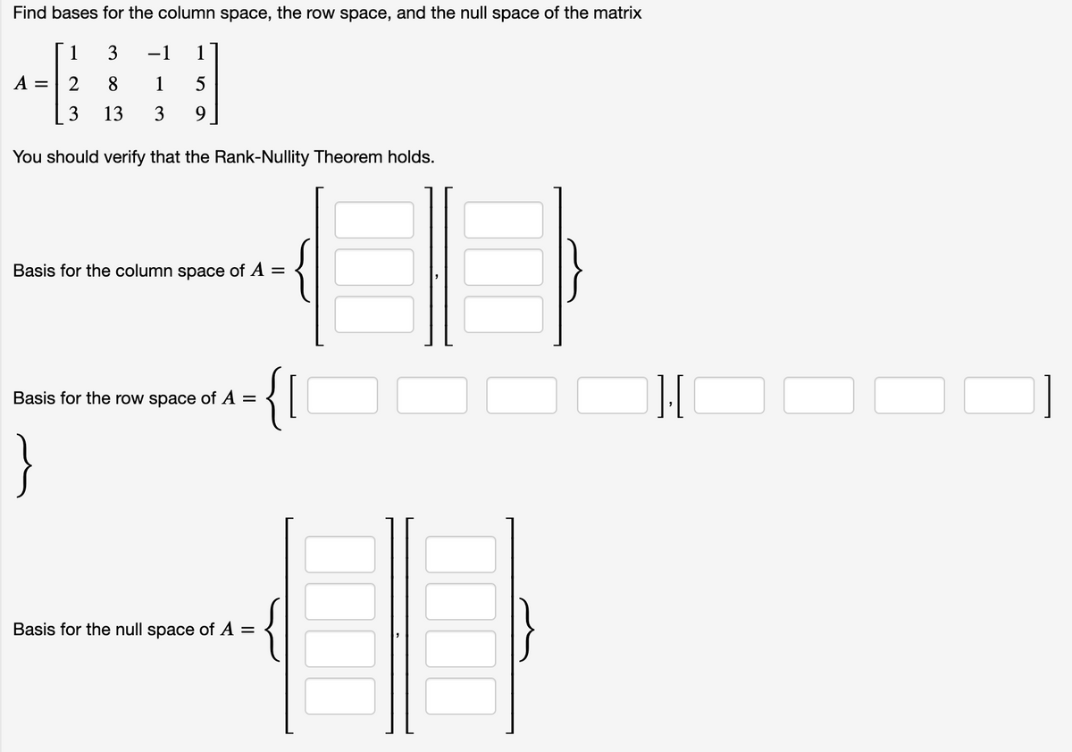 Find bases for the column space, the row space, and the null space of the matrix
1
3
-1
1
A =
2
8
1
5
3
13
3
9.
You should verify that the Rank-Nullity Theorem holds.
Basis for the column space of A =
{I
Basis for the row space of A =
}
Basis for the null space of A =
