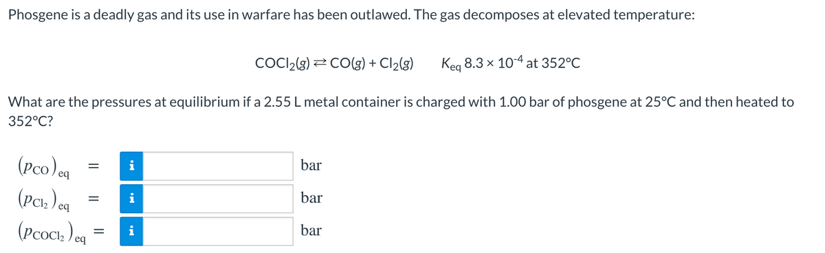 Phosgene is a deadly gas and its use in warfare has been outlawed. The gas decomposes at elevated temperature:
COCI2(3) 2 CO(g) + Cl2(g)
Keg 8.3 x 10-4 at 352°C
What are the pressures at equilibrium if a 2.55 L metal container is charged with 1.00 bar of phosgene at 25°C and then heated to
352°C?
bar
(Pco)cq
(Pc: ) a
(Pcoci ) og
i
bar
bar
i
||
