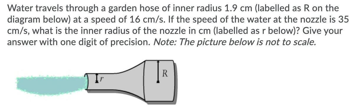 Water travels through a garden hose of inner radius 1.9 cm (labelled as R on the
diagram below) at a speed of 16 cm/s. If the speed of the water at the nozzle is 35
cm/s, what is the inner radius of the nozzle in cm (labelled as r below)? Give your
answer with one digit of precision. Note: The picture below is not to scale.
R
