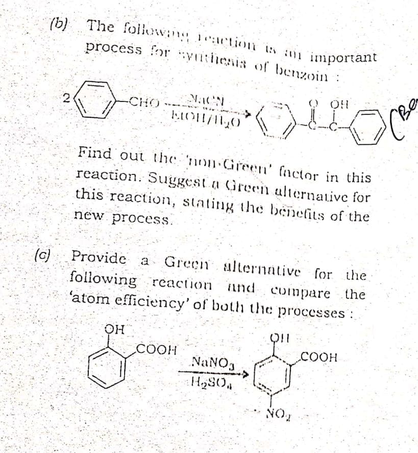 process for yithenis of benzoin :
(b) The followng eaction is a important
process for yuthenis of benzoin
O OH
-CHO
Find out the non Green' factor in this
reaction. Suggest a Green alternative for
this reaction, stating the benefits of the
new process.
Provide a Green alternative for the
(6)
following reaction and
'atom efficiency' of both the processes :
compare the
COOH
COOH
NaNOg
H280,
NO
