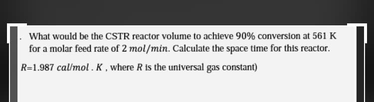 .What would be the CSTR reactor volume to achieve 90% conversion at 561 K
for a molar feed rate of 2 mol/min. Calculate the space time for this reactor.
